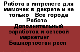 Работа в интренете для мамочек в декрете и не только - Все города Работа » Дополнительный заработок и сетевой маркетинг   . Башкортостан респ.